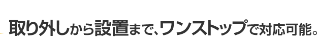 取り外しから設置まで、ワンストップで対応可能。