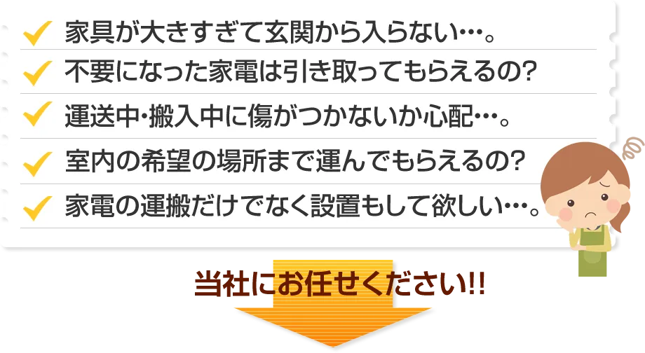 家具が大きすぎて玄関から入らない。不要になった家電は引き取ってもらえるの？運送中・搬入中に傷がつかないか心配。室内の希望の場所まで運んでもらえるの？家電の運搬だけでなく設置もして欲しい。